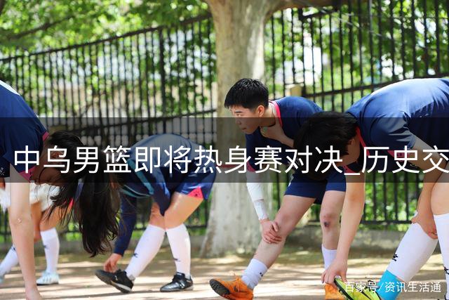 中乌男篮即将热身赛对决 历史交锋仅奥运一役