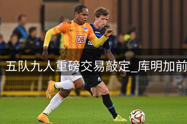 五队九人重磅交易敲定 库明加前途蒙上阴影