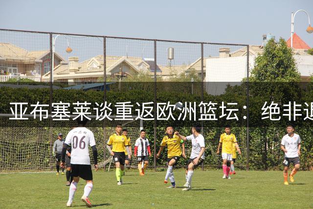 亚布塞莱谈重返欧洲篮坛：绝非退步 当今欧篮水准令人赞叹