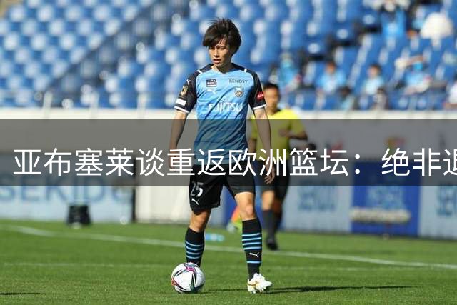 亚布塞莱谈重返欧洲篮坛：绝非退步 当今欧篮水准令人赞叹