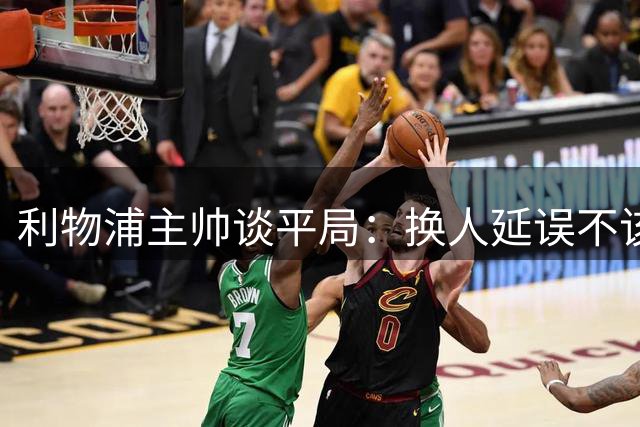 利物浦主帅谈平局：换人延误不该出现 半场表现判若两队