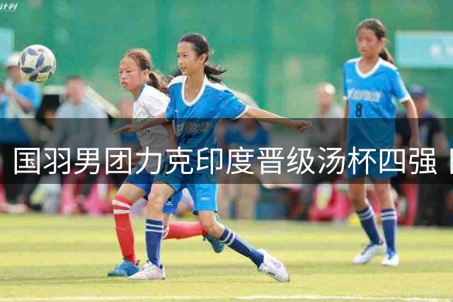 国羽男团力克印度晋级汤杯四强 日本队止步八强桃田谢幕