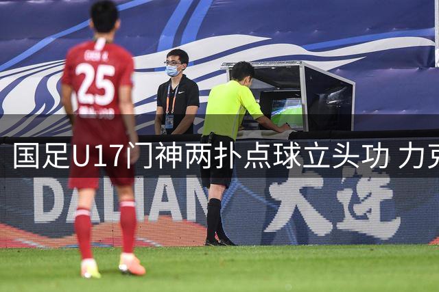 国足U17门神两扑点球立头功 力克河床挺进明日之星杯决赛