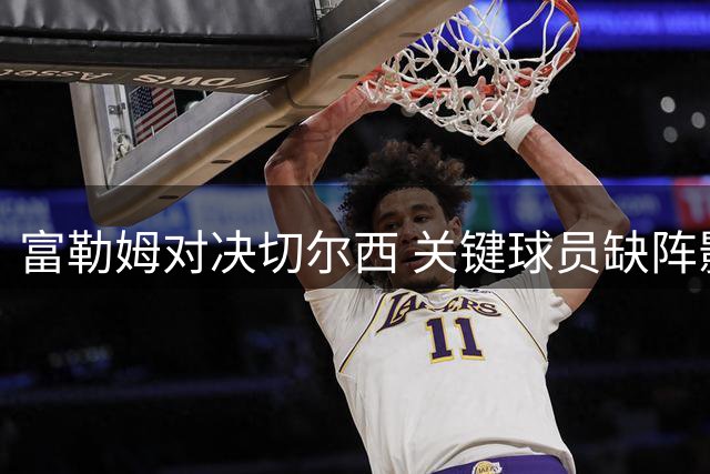 富勒姆对决切尔西 关键球员缺阵影响战术部署