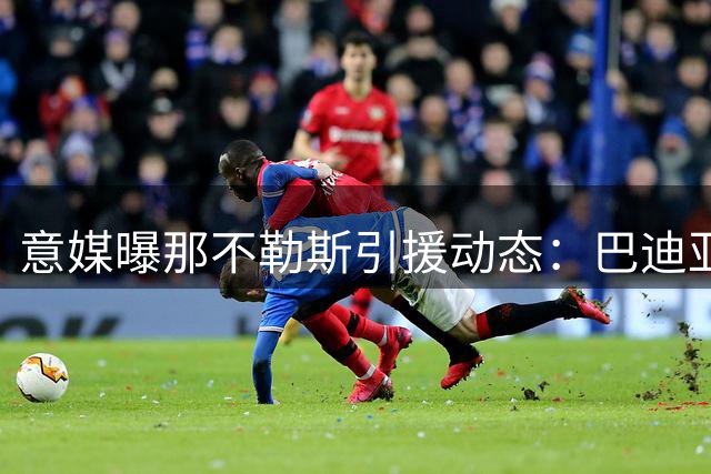 意媒曝那不勒斯引援动态：巴迪亚西勒转会谈判推进