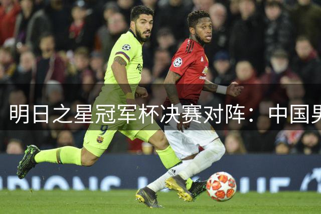 明日之星冠军杯决赛对阵：中国男足U17与阿森纳U17争冠