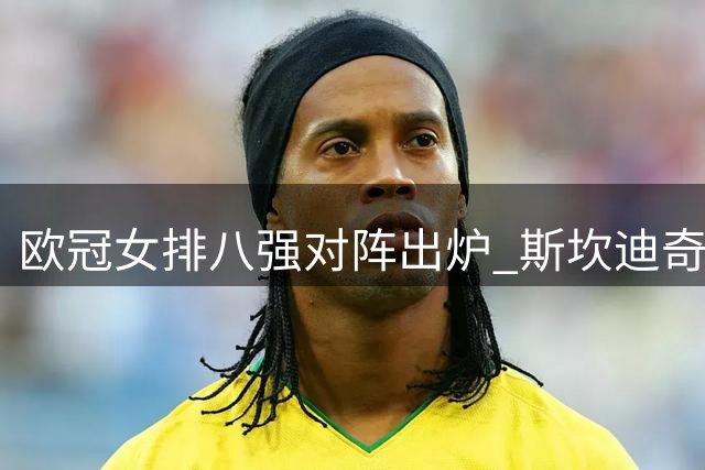 欧冠女排八强对阵出炉 斯坎迪奇面临强敌考验