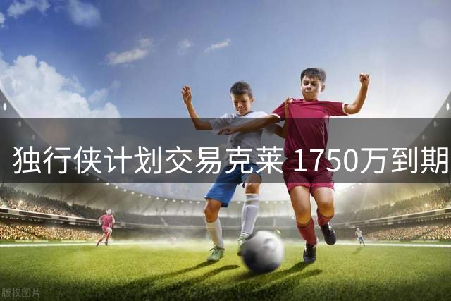独行侠计划交易克莱 1750万到期合同成筹码