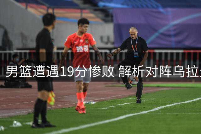 男篮遭遇19分惨败 解析对阵乌拉圭比赛的六大关键点