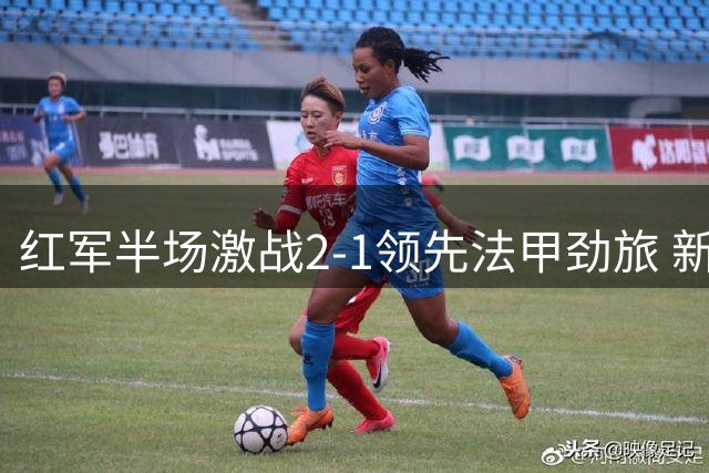 红军半场激战2-1领先法甲劲旅 新援处子球+铁卫失误酿险