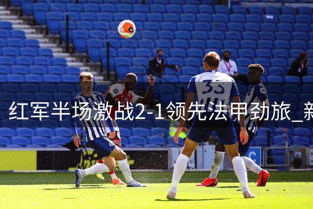 红军半场激战2-1领先法甲劲旅 新援处子球+铁卫失误酿险