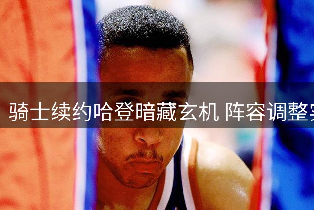 骑士续约哈登暗藏玄机 阵容调整实为争冠布局