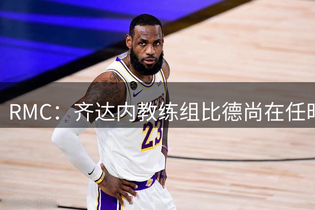 RMC：齐达内教练组比德尚在任时更庞大，总数在25人左右